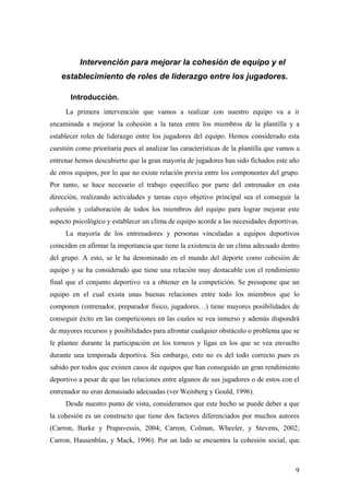 9
Intervención para mejorar la cohesión de equipo y el
establecimiento de roles de liderazgo entre los jugadores.
Introducción.
La primera intervención que vamos a realizar con nuestro equipo va a ir
encaminada a mejorar la cohesión a la tarea entre los miembros de la plantilla y a
establecer roles de liderazgo entre los jugadores del equipo. Hemos considerado esta
cuestión como prioritaria pues al analizar las características de la plantilla que vamos a
entrenar hemos descubierto que la gran mayoría de jugadores han sido fichados este año
de otros equipos, por lo que no existe relación previa entre los componentes del grupo.
Por tanto, se hace necesario el trabajo específico por parte del entrenador en esta
dirección, realizando actividades y tareas cuyo objetivo principal sea el conseguir la
cohesión y colaboración de todos los miembros del equipo para lograr mejorar este
aspecto psicológico y establecer un clima de equipo acorde a las necesidades deportivas.
La mayoría de los entrenadores y personas vinculadas a equipos deportivos
coinciden en afirmar la importancia que tiene la existencia de un clima adecuado dentro
del grupo. A esto, se le ha denominado en el mundo del deporte como cohesión de
equipo y se ha considerado que tiene una relación muy destacable con el rendimiento
final que el conjunto deportivo va a obtener en la competición. Se presupone que un
equipo en el cual exista unas buenas relaciones entre todo los miembros que lo
componen (entrenador, preparador físico, jugadores…) tiene mayores posibilidades de
conseguir éxito en las competiciones en las cuales se vea inmerso y además dispondrá
de mayores recursos y posibilidades para afrontar cualquier obstáculo o problema que se
le plantee durante la participación en los torneos y ligas en los que se vea envuelto
durante una temporada deportiva. Sin embargo, esto no es del todo correcto pues es
sabido por todos que existen casos de equipos que han conseguido un gran rendimiento
deportivo a pesar de que las relaciones entre algunos de sus jugadores o de estos con el
entrenador no eran demasiado adecuadas (ver Weinberg y Gould, 1996).
Desde nuestro punto de vista, consideramos que este hecho se puede deber a que
la cohesión es un constructo que tiene dos factores diferenciados por muchos autores
(Carron, Burke y Prapavessis, 2004; Carron, Colman, Wheeler, y Stevens, 2002;
Carron, Hausenblas, y Mack, 1996). Por un lado se encuentra la cohesión social, que
 