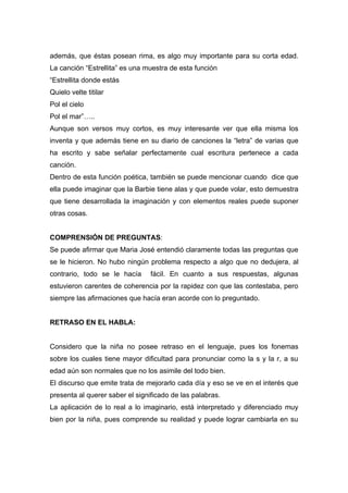 además, que éstas posean rima, es algo muy importante para su corta edad.
La canción “Estrellita” es una muestra de esta función
“Estrellita donde estás
Quielo velte titilar
Pol el cielo
Pol el mar”…..
Aunque son versos muy cortos, es muy interesante ver que ella misma los
inventa y que además tiene en su diario de canciones la “letra” de varias que
ha escrito y sabe señalar perfectamente cual escritura pertenece a cada
canción.
Dentro de esta función poética, también se puede mencionar cuando dice que
ella puede imaginar que la Barbie tiene alas y que puede volar, esto demuestra
que tiene desarrollada la imaginación y con elementos reales puede suponer
otras cosas.


COMPRENSIÓN DE PREGUNTAS:
Se puede afirmar que Maria José entendió claramente todas las preguntas que
se le hicieron. No hubo ningún problema respecto a algo que no dedujera, al
contrario, todo se le hacía      fácil. En cuanto a sus respuestas, algunas
estuvieron carentes de coherencia por la rapidez con que las contestaba, pero
siempre las afirmaciones que hacía eran acorde con lo preguntado.


RETRASO EN EL HABLA:


Considero que la niña no posee retraso en el lenguaje, pues los fonemas
sobre los cuales tiene mayor dificultad para pronunciar como la s y la r, a su
edad aún son normales que no los asimile del todo bien.
El discurso que emite trata de mejorarlo cada día y eso se ve en el interés que
presenta al querer saber el significado de las palabras.
La aplicación de lo real a lo imaginario, está interpretado y diferenciado muy
bien por la niña, pues comprende su realidad y puede lograr cambiarla en su
 