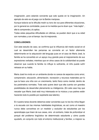 imaginación, pero estando conciente que solo queda en la imaginación. Un
ejemplo de esto es el juego con la Barbie mariposa.
Aunque todavía se le dificulta medir su tono de voz para diferentes situaciones,
por lo general es controlable, pues en la medida que le dicen que: “más bajito” ,
ella lo comprende y lo aplica.
Todas estas pequeñas dificultades en últimas, se pueden decir que a su edad
son normales y con el tiempo las irá mejorando.

CONCLUSIONES:

Con este estudio de caso, se confirma que la influencia del medio social en el
cual se desarrollan las personas se convierte en un factor altamente
determinante en la adquisición del lenguaje pues en el caso de Maria José, la
familia se ha convertido en un apoyo muy grande para el mejoramiento de sus
expresiones verbales; mientras que en otros casos de la cotidianidad se puede
observar que cuando la familia no influye lo suficiente, el niño puede sufrir
retrasos en su habla.


Maria José ha vivido en un ambiente donde no carece de aspectos como amor,
comprensión, educación, alimentación, recreación y recursos materiales por lo
que la hace una niña con un crecimiento, tanto físico como mental, dentro de
los parámetros normales. Todo esto quiere decir que ella cuenta con grandes
posibilidades de desarrollar plenamente su inteligencia. (En este caso hay que
rescatar que Maria José está muy interesada en la música y sus padres están
haciendo todo lo posible por explotarle ese talento).


En nuestra tarea docente debemos estar concientes que no tos los niños llegan
a la escuela con las mismas habilidades lingüísticas, es así como el maestro
nunca debe convertirse en un medidor y excluidor de estudiantes por los
aprendizajes que traen de sus casas, sino al contrario, tratar de profundizar el
porqué del problema lingüístico de determinado estudiante y cómo puede
ayudarlo, en conjunto con todo el entorno institucional y familiar, a mejorar su
 