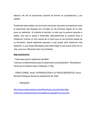 falencia. He ahí el compromiso docente de formar en competencias y con
calidad.


Finalmente este análisis me sirvió para reconocer que tanto la enseñanza como
la adquisición del lenguaje son cruciales en las primeras etapas de la vida,
pues es realmente el contexto el permite, no solo que la persona aprenda a
hablar, sino que le ayude a desarrollar adecuadamente su aspecto físico e
intelectual. Cuando un niño carece de un buen guía en las primeras etapas de
su formación, estará realmente expuesto a que pueda sufrir trastornos más
adelante y a que tenga dificultades para saber elegir lo que quiere hacer de su
vida, pues sus referentes fuero muy limitados.

BIBLIOGGRAFÍA:

- Texto base para la realización del taller:
“Lecturas complementarias para la observación psicolingüística”. Recopilación
hecha por el profesor Argiro Velásquez, 4 Pág.


- FRÍAS CONDE, Xavier. INTRODUCCIÓN A LA PSICOLINGÜÍSTICA. Ianua.
Revista Philologica Romanica Suplemento 06, 2002


   -   Cibergrafía:


http://www.profesorenlinea.cl/swf/links/frame_top.php?dest=http
%3A//www.profesorenlinea.cl/castellano/LenguajeFunciones.htm.
 