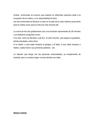 Ambas entrevistas se tuvieron que realizar en diferentes sesiones dado a la
ocupación de la madre y a su disponibilidad horaria.
Las dos entrevistas se llevaron a cabo en la sala de la casa materna pues tanto
para la madre como para la niña era más cómodo allí.


La suma de las dos grabaciones tuvo una duración aproximada de 26 minutos
y se realizaron preguntas como:
A la niña: cómo se llamaba, cuál era el color favorito, qué juegos le gustaban,
dónde estudiaba, entre otros
A la madre: a qué edad empezó el gorgeo y el laleo, a que edad empezó a
hablar, cuales fueron sus primeras palabras…etc.


La relación que tengo con las personas entrevistadas, es simplemente de
amistad, pero no existe ningún vínculo familiar con ellas.




RESULTADOS:
 