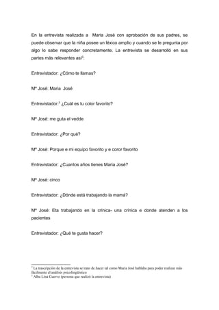 En la entrevista realizada a Maria José con aprobación de sus padres, se
puede observar que la niña posee un léxico amplio y cuando se le pregunta por
algo lo sabe responder concretamente. La entrevista se desarrolló en sus
partes más relevantes así2:


Entrevistador: ¿Cómo te llamas?


Mª José: Maria José


Entrevistador:3 ¿Cuál es tu color favorito?


Mª José: me guta el vedde


Entrevistador: ¿Por qué?


Mª José: Porque e mi equipo favorito y e coror favorito


Entrevistador: ¿Cuantos años tienes Maria José?


Mª José: cinco


Entrevistador: ¿Dónde está trabajando la mamá?


Mª José: Eta trabajando en la crinica- una crinica e donde atenden a los
pacientes


Entrevistador: ¿Qué te gusta hacer?




2
  La trascripción de la entrevista se trato de hacer tal como Maria José hablaba para poder realizar más
fácilmente el análisis psicolingüístico
3
  Alba Lina Cuervo (persona que realizó la entrevista)
 