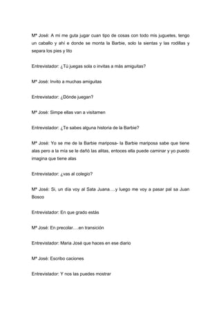 Mª José: A mi me guta jugar cuan tipo de cosas con todo mis juguetes, tengo
un caballo y ahí e donde se monta la Barbie, solo la sientas y las rodillas y
separa los pies y lito


Entrevistador: ¿Tú juegas sola o invitas a más amiguitas?


Mª José: Invito a muchas amiguitas


Entrevistador: ¿Dónde juegan?


Mª José: Simpe ellas van a visitamen


Entrevistador: ¿Te sabes alguna historia de la Barbie?


Mª José: Yo se me de la Barbie mariposa- la Barbie mariposa sabe que tiene
alas pero a la mía se le dañó las alitas, entoces ella puede caminar y yo puedo
imagina que tiene alas


Entrevistador: ¿vas al colegio?


Mª José: Si, un día voy al Sata Juana….y luego me voy a pasar pal sa Juan
Bosco


Entrevistador: En que grado estás


Mª José: En precolar….en transición


Entrevistador: Maria José que haces en ese diario


Mª José: Escribo caciones


Entrevistador: Y nos las puedes mostrar
 
