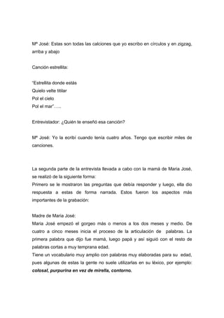 Mª José: Estas son todas las calciones que yo escribo en círculos y en zigzag,
arriba y abajo


Canción estrellita:


“Estrellita donde estás
Quielo velte titilar
Pol el cielo
Pol el mar”…..


Entrevistador: ¿Quién te enseñó esa canción?


Mª José: Yo la ecribí cuando tenía cuatro años. Tengo que escribir miles de
canciones.




La segunda parte de la entrevista llevada a cabo con la mamá de Maria José,
se realizó de la siguiente forma:
Primero se le mostraron las preguntas que debía responder y luego, ella dio
respuesta a estas de forma narrada. Estos fueron los aspectos más
importantes de la grabación:


Madre de Maria José:
Maria José empezó el gorgeo más o menos a los dos meses y medio. De
cuatro a cinco meses inicia el proceso de la articulación de     palabras. La
primera palabra que dijo fue mamá, luego papá y así siguió con el resto de
palabras cortas a muy temprana edad.
Tiene un vocabulario muy amplio con palabras muy elaboradas para su edad,
pues algunas de estas la gente no suele utilizarlas en su léxico, por ejemplo:
colosal, purpurina en vez de mirella, contorno.
 
