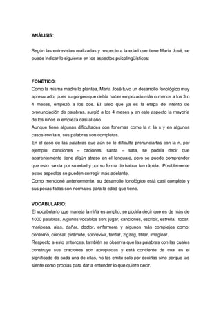 ANÁLISIS:


Según las entrevistas realizadas y respecto a la edad que tiene Maria José, se
puede indicar lo siguiente en los aspectos psicolingüísticos:




FONÉTICO:
Como la misma madre lo plantea, Maria José tuvo un desarrollo fonológico muy
apresurado, pues su gorgeo que debía haber empezado más o menos a los 3 o
4 meses, empezó a los dos. El laleo que ya es la etapa de intento de
pronunciación de palabras, surgió a los 4 meses y en este aspecto la mayoría
de los niños lo empieza casi al año.
Aunque tiene algunas dificultades con fonemas como la r, la s y en algunos
casos con la n, sus palabras son completas.
En el caso de las palabras que aún se le dificulta pronunciarlas con la n, por
ejemplo: canciones – caciones, santa – sata, se podría decir que
aparentemente tiene algún atraso en el lenguaje, pero se puede comprender
que esto se da por su edad y por su forma de hablar tan rápida. Posiblemente
estos aspectos se pueden corregir más adelante.
Como mencioné anteriormente, su desarrollo fonológico está casi completo y
sus pocas fallas son normales para la edad que tiene.


VOCABULARIO:
El vocabulario que maneja la niña es amplio, se podría decir que es de más de
1000 palabras. Algunos vocablos son: jugar, canciones, escribir, estrella, tocar,
mariposa, alas, dañar, doctor, enfermera y algunos más complejos como:
contorno, colosal, pirámide, sobrevivir, tardar, zigzag, titilar, imaginar.
Respecto a esto entonces, también se observa que las palabras con las cuales
construye sus oraciones son apropiadas y está conciente de cual es el
significado de cada una de ellas, no las emite solo por decirlas sino porque las
siente como propias para dar a entender lo que quiere decir.
 