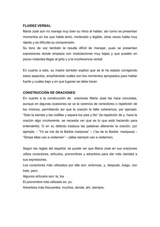 FLUIDEZ VERBAL:
Maria José aún no maneja muy bien su ritmo al hablar; así como se presentan
momentos en los que habla lento, moderado y legible, otras veces habla muy
rápido y se dificulta su comprensión.
Su tono de voz también le resulta difícil de manejar, pues se presentan
expresiones donde empieza con modulaciones muy bajas y que pueden en
pocos instantes llegar al grito y a la incoherencia verbal.


En cuanto a esto, su madre también explicó que se le ha estado corrigiendo
estos aspectos, enseñándole cuáles son los momentos apropiados para hablar
fuerte y cuales bajo y en que lugares se debe hacer.


CONSTRUCCIÓN DE ORACIONES:
En cuanto a la construcción de        oraciones Maria José las hace concretas,
aunque en algunas ocasiones se ve la carencia de conectores o repetición de
los mismos, permitiendo así que la oración le falte coherencia, por ejemplo:
“Solo la sientas y las rodillas y separa los pies y lito” (la repetición de y, hace la
oración algo incoherente, se necesita ver que es lo que está haciendo para
entenderla). O en su defecto trastoca las palabras alterando la oración, por
ejemplo: - “Yo se me de la Barbie mariposa” – (“se de la Barbie: mariposa) -
“Simpe ellas van a visitamen” – (ellas siempre van a visitarme).


Según las reglas del español, se puede ver que Maria José en sus oraciones
utiliza conectores, artículos, pronombres y adverbios para dar más claridad a
sus expresiones.
Los conectores más utilizados por ella son: entonces, y, después, luego, con
todo, pero.
Algunos artículos son: la, los
El pronombre más utilizado es: yo.
Adverbios más frecuentes: muchos, donde, ahí, siempre.
 