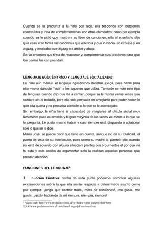 Cuando se le pregunta a la niña por algo, ella responde con oraciones
construidas y trata de complementarlas con otros elementos; como por ejemplo
cuando se le pidió que mostrara su libro de canciones, ella al enseñarlo dijo
que esas eran todas las canciones que escribía y que lo hacía en círculos y en
zigzag, y mostraba que zigzag era arriba y abajo.
Se ve entonces que trata de relacionar y complementar sus oraciones para que
los demás las comprendan.




LENGUAJE EGOCÉNTRICO Y LENGUAJE SOCIALIZADO:
La niña aún maneja el lenguaje egocéntrico mientras juega, pues habla para
ella misma dándole “vida” a los juguetes que utiliza. También se notó este tipo
de lenguaje cuando dijo que iba a cantar, porque se le repitió varias veces que
cantara sin el teclado, pero ella solo pensaba en arreglarlo para poder hacer lo
que ella quería y no prestaba atención a lo que se le aconsejaba.
Sin embargo, la niña tiene la capacidad de integrarse al círculo social muy
fácilmente pues es amable y la gran mayoría de las veces es atenta a lo que se
le pregunta. Le gusta mucho hablar y casi siempre está dispuesta a colaborar
con lo que se le dice.
Maria José, se puede decir que tiene en cuenta, aunque no en su totalidad, el
punto de vista de su interlocutor, pues como su madre lo planteó, ella cuando
no está de acuerdo con alguna situación plantea con argumentos el por qué no
lo está y esta acción de argumentar solo la realizan aquellas personas que
prestan atención.


FUNCIONES DEL LENGUAJE4:


1.    Función Emotiva: dentro de este punto podemos encontrar algunas
exclamaciones sobre lo que ella siente respecto a determinado asunto como
por ejemplo: ¡tengo que escribir miles, miles de canciones!, ¡me gusta, me
gusta!, ¡están hablando de mí siempre, siempre, siempre!
4
 Página web: http://www.profesorenlinea.cl/swf/links/frame_top.php?dest=http
%3A//www.profesorenlinea.cl/castellano/LenguajeFunciones.htm
 