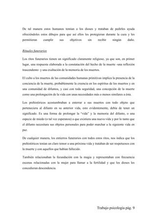 Trabajo psicología pág. 9
De tal manera estos humanos temían a los dioses y trataban de pedirles ayuda
ofreciéndoles estos dibujos para que así ellos les protegieran durante la caza y les
permitieran cumplir sus objetivos sin recibir ningún daño.
Rituales funerarios
Los ritos funerarios tienen un significado claramente religioso, ya que son, en primer
lugar, una respuesta elaborada a la constatación del hecho de la muerte -una reflexión
trascendente- y una exaltación de la memoria de los muertos.
El culto a los muertos de las comunidades humanas primitivas implica la presencia de la
conciencia de la muerte, probablemente la creencia en los espíritus de los muertos y en
una comunidad de difuntos, y casi con toda seguridad, una concepción de la muerte
como una prolongación de la vida con unas necesidades más o menos similares a ésta.
Los prehistóricos acostumbraban a enterrar a sus muertos con todo objeto que
perteneciera al difunto en su anterior vida, esto evidentemente, debía de tener un
significado. Es una forma de prolongar la “vida” y la memoria del difunto, o una
especie de miedo (o tal vez esperanza) a que existiera una nueva vida y por lo tanto que
el difunto necesitara sus objetos personales para poder marchar a la siguiente vida en
paz.
De cualquier manera, los entierros funerarios con todos estos ritos, nos indica que los
prehistóricos tenían un claro temor a una próxima vida y trataban de ser respetuosos con
la muerte y con aquellos que habían fallecido.
También relacionaban la fecundación con la magia y representaban con frecuencia
escenas relacionadas con la mujer para llamar a la fertilidad y que los dioses les
concedieran descendencia.
 