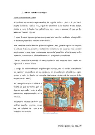 Trabajo psicología pág. 10
3.2 Miedo en la Edad Antigua
Miedo a la muerte en Egipto
Al igual que sus antepasados prehistóricos, los egipcios tenían la creencia de que, tras la
muerte existía una segunda vida, y por ello enterraban a sus muertos de una manera
similar a como lo hacían los prehistóricos, pero vamos a destacar el caso de los
poderosos faraones egipcios
El temor de estos reyes antiguos era tan grande, que invertían cantidades inimaginables
de dinero en preparar su “marcha al otro mundo”.
Bien conocidas son las famosas pirámides egipcias, pero, ¿somos capaces de imaginar
la cantidad de dinero, esfuerzo, y sufrimiento humano que era requerido para construir
las pirámides en una época con tan poca tecnología? pues bien, a los faraones no les
importaba en absoluto, su miedo a la muerte era más grande que todo eso.
Una vez construida la pirámide, el respectivo faraón seria enterrado junto a todas sus
riquezas en el interior de esta.
El cuerpo era inmaculadamente preparado para su viaje, una vez muerto se le extraían
los órganos y se guardaban en una vasija que era colocada junto al cadáver, a veces
incluso la mujer del faraón era enterrada viva junto a este (uno de los temores de las
mujeres de esta época).
Así conseguían aliviar el miedo a la
muerte ya que esperaban que las
riquezas enterradas junto a ellos
continuaran acompañándoles en la
otra vida.
Imaginemos entonces el miedo que
tendrían aquellas personas pobres
que no pudieran dar culto a su
cuerpo de esta manera.
Ilustración de un faraón
 
