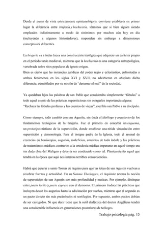 Trabajo psicología pág. 15
Desde el punto de vista estrictamente epistemológico, conviene establecer en primer
lugar la diferencia entre brujería y hechicería, términos que si bien siguen siendo
empleados indistintamente a modo de sinónimos por muchos aún hoy en día
(incluyendo a algunos historiadores), responden sin embargo a dimensiones
conceptuales diferentes.
La brujería es a todas luces una construcción teológica que adquiere un carácter propio
en el período tardo medieval, mientras que la hechicería es una categoría antropológica,
vertebrada sobre ritos populares de ignoto origen.
Bien es cierto que las instancias jurídicas del poder regio y eclesiástico, enfrontadas a
ambos fenómenos en los siglos XVI y XVII, no advirtieron en absoluto dicha
diferencia, obnubilados por su misión de “desterrar el mal” de la sociedad,
Ya quedaban lejos las palabras de san Pablo que consideraba simplemente “fábulas” a
todo aquel asunto de las prácticas supersticiosas sin otorgarles importancia alguna:
“Rechaza las fábulas profanas y los cuentos de viejas”, escribía san Pablo a su discípulo.
Como siempre, todo cambió con san Agustín, sin duda el ideólogo y arquitecto de los
fundamentos teológicos de la brujería. Fue el primero en concebir un esquema,
un prototipo cristiano de la superstición, donde establece una nítida vinculación entre
superstición y demonología. Para el insigne padre de la Iglesia, todo el arsenal de
creencias en horóscopos, augurios, maleficios, amuletos de toda índole y las prácticas
de tratamientos médicos contrarios a la ortodoxia médica imperante en aquel tiempo era
sin duda obra del Maligno y debería ser condenado como tal. Planteamiento aquel que
tendrá en la época que aquí nos interesa terribles consecuencias.
Habrá que esperar a santo Tomás de Aquino para que las ideas de san Agustín vuelvan a
recobrar fuerzas y actualidad. En su Summa Theologica, el Aquinate retoma la noción
de superstición de san Agustín con más profundidad y matices. Por ejemplo, distingue
entre pacto tácito y pacto expreso con el demonio. El primero traduce las prácticas que
incluyen desde los augurios hasta la adivinación por sueños, mientras que el segundo es
un pacto directo sin más preámbulos ni sortilegios. Por supuesto, ambos pactos debían
de ser castigados. Ni que decir tiene que la sutil dialéctica del doctor Angélicus tendrá
una considerable influencia en generaciones posteriores de teólogos.
 