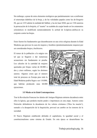 Trabajo psicología pág. 16
Sin embargo, a pesar de estos elementos teológicos que paulatinamente van a conformar
el estereotipo diabólico de la bruja, y de las veleidades papales como las de Gregorio
IX, que en 1233 admite la realidad del Sabbat; y las de Juan XXII, que en 1326 autoriza
la persecución de la brujería, el “asunto” no acababa de cuajar hondo en los estamentos
eclesiásticos ni modificará sustanciadamente la actitud de la Iglesia católica en su
conjunto contra las brujas.
Estos fueron los fundamentos que desembocaron en una crisis religiosa durante la Edad
Moderna que provoco la caza de mujeres y hombres (predominantemente mujeres) por
ser consideradas brujas y hechiceros.
El temor de la población a lo mágico era
tal que se llegaron a dar numerosas
acusaciones sin fundamento ni prueba.
Los cálculos de la cantidad de mujeres
quemadas por brujas varían de 60.000 a
dos y cinco millones, según los distintos
autores. Algunos creen que el número
total de procesos en Europa para toda la
Edad Moderna podría llegar a ser 110.000,
que habrían producido unas 60.000
ejecuciones.
3.5 Miedo en la Edad Contemporánea
Tras la Revolución Francesa los ideales del Antiguo Régimen entraron decadencia entre
ellos la Iglesia, que perdería mucho poder e importancia en esta etapa. Autores como
Nietzsche defendieron la decadencia de los valores cristianos („Dios ha muerto‟),
sumado a la desaparición de la Inquisición, provocó un cambio en los temores de la
sociedad.
El Nuevo Régimen establecido defendía el capitalismo, la igualdad social y el
constitucionalismo como sistema de Estado. En esta época se desarrollaran las
Dibujo de un diablo dando poderes a las brujas
 