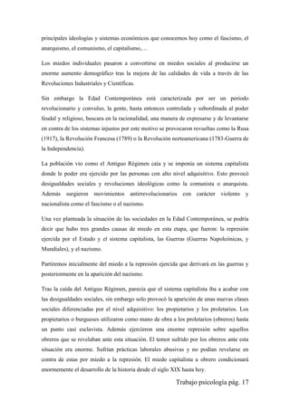 Trabajo psicología pág. 17
principales ideologías y sistemas económicos que conocemos hoy como el fascismo, el
anarquismo, el comunismo, el capitalismo,…
Los miedos individuales pasaron a convertirse en miedos sociales al producirse un
enorme aumento demográfico tras la mejora de las calidades de vida a través de las
Revoluciones Industriales y Científicas.
Sin embargo la Edad Contemporánea está caracterizada por ser un periodo
revolucionario y convulso, la gente, hasta entonces controlada y subordinada al poder
feudal y religioso, buscara en la racionalidad, una manera de expresarse y de levantarse
en contra de los sistemas injustos por este motivo se provocaron revueltas como la Rusa
(1917), la Revolución Francesa (1789) o la Revolución norteamericana (1783-Guerra de
la Independencia).
La población vio como el Antiguo Régimen caía y se imponía un sistema capitalista
donde le poder era ejercido por las personas con alto nivel adquisitivo. Esto provocó
desigualdades sociales y revoluciones ideológicas como la comunista o anarquista.
Además surgieron movimientos antirrevolucionarios con carácter violento y
nacionalista como el fascismo o el nazismo.
Una vez planteada la situación de las sociedades en la Edad Contemporánea, se podría
decir que hubo tres grandes causas de miedo en esta etapa, que fueron: la represión
ejercida por el Estado y el sistema capitalista, las Guerras (Guerras Napoleónicas, y
Mundiales), y el nazismo.
Partiremos inicialmente del miedo a la represión ejercida que derivará en las guerras y
posteriormente en la aparición del nazismo.
Tras la caída del Antiguo Régimen, parecía que el sistema capitalista iba a acabar con
las desigualdades sociales, sin embargo solo provocó la aparición de unas nuevas clases
sociales diferenciadas por el nivel adquisitivo: los propietarios y los proletarios. Los
propietarios o burgueses utilizaron como mano de obra a los proletarios (obreros) hasta
un punto casi esclavista. Además ejercieron una enorme represión sobre aquellos
obreros que se revelaban ante esta situación. El temor sufrido por los obreros ante esta
situación era enorme. Sufrían prácticas laborales abusivas y no podían revelarse en
contra de estas por miedo a la represión. El miedo capitalista u obrero condicionará
enormemente el desarrollo de la historia desde el siglo XIX hasta hoy.
 