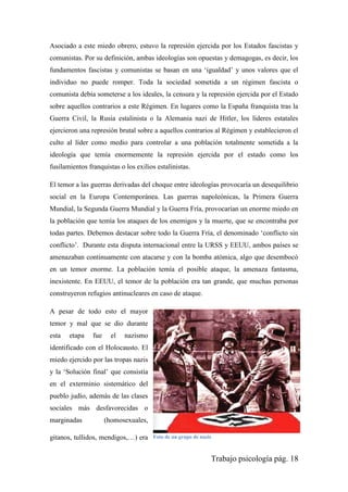 Trabajo psicología pág. 18
Asociado a este miedo obrero, estuvo la represión ejercida por los Estados fascistas y
comunistas. Por su definición, ambas ideologías son opuestas y demagogas, es decir, los
fundamentos fascistas y comunistas se basan en una „igualdad‟ y unos valores que el
individuo no puede romper. Toda la sociedad sometida a un régimen fascista o
comunista debía someterse a los ideales, la censura y la represión ejercida por el Estado
sobre aquellos contrarios a este Régimen. En lugares como la España franquista tras la
Guerra Civil, la Rusia estalinista o la Alemania nazi de Hitler, los líderes estatales
ejercieron una represión brutal sobre a aquellos contrarios al Régimen y establecieron el
culto al líder como medio para controlar a una población totalmente sometida a la
ideología que temía enormemente la represión ejercida por el estado como los
fusilamientos franquistas o los exilios estalinistas.
El temor a las guerras derivadas del choque entre ideologías provocaría un desequilibrio
social en la Europa Contemporánea. Las guerras napoleónicas, la Primera Guerra
Mundial, la Segunda Guerra Mundial y la Guerra Fría, provocarían un enorme miedo en
la población que temía los ataques de los enemigos y la muerte, que se encontraba por
todas partes. Debemos destacar sobre todo la Guerra Fría, el denominado „conflicto sin
conflicto‟. Durante esta disputa internacional entre la URSS y EEUU, ambos países se
amenazaban continuamente con atacarse y con la bomba atómica, algo que desembocó
en un temor enorme. La población temía el posible ataque, la amenaza fantasma,
inexistente. En EEUU, el temor de la población era tan grande, que muchas personas
construyeron refugios antinucleares en caso de ataque.
A pesar de todo esto el mayor
temor y mal que se dio durante
esta etapa fue el nazismo
identificado con el Holocausto. El
miedo ejercido por las tropas nazis
y la „Solución final‟ que consistía
en el exterminio sistemático del
pueblo judío, además de las clases
sociales más desfavorecidas o
marginadas (homosexuales,
gitanos, tullidos, mendigos,…) era Foto de un grupo de nazis
 