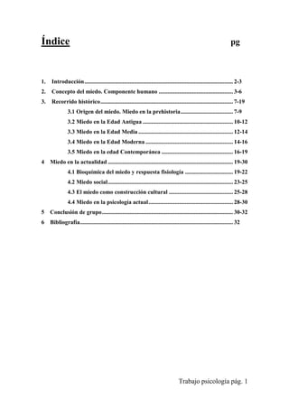 Trabajo psicología pág. 1
Índice pg
1. Introducción...................................................................................................... 2-3
2. Concepto del miedo. Componente humano ................................................... 3-6
3. Recorrido histórico........................................................................................... 7-19
3.1 Origen del miedo. Miedo en la prehistoria.................................... 7-9
3.2 Miedo en la Edad Antigua .............................................................. 10-12
3.3 Miedo en la Edad Media ................................................................. 12-14
3.4 Miedo en la Edad Moderna ............................................................ 14-16
3.5 Miedo en la edad Contemporánea ................................................. 16-19
4 Miedo en la actualidad ...................................................................................... 19-30
4.1 Bioquímica del miedo y respuesta fisiología ................................. 19-22
4.2 Miedo social...................................................................................... 23-25
4.3 El miedo como construcción cultural ............................................ 25-28
4.4 Miedo en la psicología actual.......................................................... 28-30
5 Conclusión de grupo.......................................................................................... 30-32
6 Bibliografía......................................................................................................... 32
 