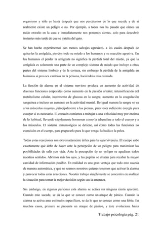 Trabajo psicología pág. 21
organismo y sólo es hasta después que nos percatamos de lo que sucede y de si
realmente existe un peligro o no. Por ejemplo, a todos nos ha pasado que oímos un
ruido extraño en la casa e inmediatamente nos ponemos alertas, solo para descubrir
instantes más tarde de que se trataba del gato.
Se han hecho experimentos con monos salvajes agresivos, a los cuales después de
quitarles la amígdala, pierden todo su miedo a los humanos y su reacción agresiva. En
los humanos el perder la amígdala no significa la pérdida total del miedo, ya que la
amígdala es solamente una parte de un complejo sistema de miedo que incluye a otras
partes del sistema límbico y de la corteza, sin embargo la pérdida de la amígdala en
humanos si provoca cambios en la persona, haciéndola más calmada.
La función de alarma en el sistema nervioso produce un aumento de actividad de
diversas funciones corporales como aumento en la presión arterial, intensificación del
metabolismo celular, incremento de glucosa en la sangre, aumento en la coagulación
sanguínea e incluso un aumento en la actividad mental. De igual manera la sangre se va
a los músculos mayores, principalmente a las piernas, para tener suficiente energía para
escapar si es necesario. El corazón comienza a trabajar a una velocidad muy por encima
de lo habitual, llevando rápidamente hormonas como la adrenalina a todo el cuerpo y a
los músculos. El sistema inmunológico se detiene, así como todas las funciones no
esenciales en el cuerpo, para prepararlo para lo que venga: la huida o la pelea.
Todas estas reacciones son extremadamente útiles para la supervivencia. El cuerpo sabe
exactamente qué debe de hacer ante la percepción de un peligro para maximizar las
posibilidades de salir con vida. Ante la percepción de un peligro se agudizan todos
nuestros sentidos. Abrimos más los ojos, y las pupilas se dilatan para recabar la mayor
cantidad de información posible. En realidad es una gran ventaja que todo esto suceda
de manera automática, y que no seamos nosotros quienes tenemos que activar la alarma
y provocar todas estas reacciones. Nuestro trabajo simplemente se concentra en analizar
la situación para tomar la mejor decisión según sea la amenaza.
Sin embargo, en algunas personas esta alarma se activa sin ninguna razón aparente.
Cuando esto sucede, se da lo que se conoce como un ataque de pánico. Cuando la
alarma se activa ante estímulos específicos, se da lo que se conoce como una fobia. En
muchos casos, primero se presenta un ataque de pánico, y éste evoluciona hasta
 
