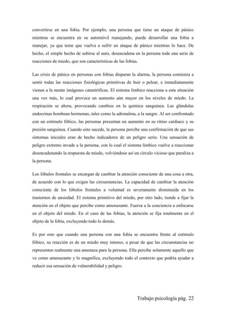 Trabajo psicología pág. 22
convertirse en una fobia. Por ejemplo, una persona que tiene un ataque de pánico
mientras se encuentra en su automóvil manejando, puede desarrollar una fobia a
manejar, ya que teme que vuelva a sufrir un ataque de pánico mientras lo hace. De
hecho, el simple hecho de subirse al auto, desencadena en la persona toda una serie de
reacciones de miedo, que son características de las fobias.
Las crisis de pánico en personas con fobias disparan la alarma, la persona comienza a
sentir todas las reacciones fisiológicas primitivas de huir o pelear, e inmediatamente
vienen a la mente imágenes catastróficas. El sistema límbico reacciona a esta situación
una vez más, lo cual provoca un aumento aún mayor en los niveles de miedo. La
respiración se altera, provocando cambios en la química sanguínea. Las glándulas
endocrinas bombean hormonas, tales como la adrenalina, a la sangre. Al ser confrontado
con un estímulo fóbico, las personas presentan un aumento en su ritmo cardiaco y su
presión sanguínea. Cuando esto sucede, la persona percibe una confirmación de que sus
síntomas iniciales eran de hecho indicadores de un peligro serio. Una sensación de
peligro extremo invade a la persona, con lo cual el sistema límbico vuelve a reaccionar
desencadenando la respuesta de miedo, volviéndose así un círculo vicioso que paraliza a
la persona.
Los lóbulos frontales se encargan de cambiar la atención consciente de una cosa a otra,
de acuerdo con lo que exigen las circunstancias. La capacidad de cambiar la atención
consciente de los lóbulos frontales a voluntad es severamente disminuida en los
trastornos de ansiedad. El sistema primitivo del miedo, por otro lado, tiende a fijar la
atención en el objeto que percibe como amenazante. Fuerza a la conciencia a enfocarse
en el objeto del miedo. En el caso de las fobias, la atención se fija totalmente en el
objeto de la fobia, excluyendo todo lo demás.
Es por esto que cuando una persona con una fobia se encuentra frente al estímulo
fóbico, su reacción es de un miedo muy intenso, a pesar de que las circunstancias no
representen realmente una amenaza para la persona. Ella percibe solamente aquello que
ve como amenazante y lo magnifica, excluyendo todo el contexto que podría ayudar a
reducir esa sensación de vulnerabilidad y peligro.
 