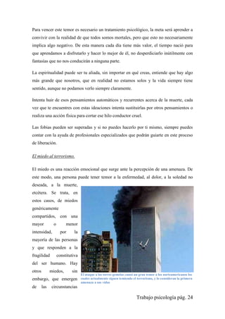 Trabajo psicología pág. 24
Para vencer este temor es necesario un tratamiento psicológico, la meta será aprender a
convivir con la realidad de que todos somos mortales, pero que esto no necesariamente
implica algo negativo. De esta manera cada día tiene más valor, el tiempo nació para
que aprendamos a disfrutarlo y hacer lo mejor de él, no desperdiciarlo inútilmente con
fantasías que no nos conducirán a ninguna parte.
La espiritualidad puede ser tu aliada, sin importar en qué creas, entiende que hay algo
más grande que nosotros, que en realidad no estamos solos y la vida siempre tiene
sentido, aunque no podamos verlo siempre claramente.
Intenta huir de esos pensamientos automáticos y recurrentes acerca de la muerte, cada
vez que te encuentres con estas ideaciones intenta sustituirlas por otros pensamientos o
realiza una acción física para cortar ese hilo conductor cruel.
Las fobias pueden ser superadas y si no puedes hacerlo por ti mismo, siempre puedes
contar con la ayuda de profesionales especializados que podrán guiarte en este proceso
de liberación.
El miedo al terrorismo.
El miedo es una reacción emocional que surge ante la percepción de una amenaza. De
este modo, una persona puede tener temor a la enfermedad, al dolor, a la soledad no
deseada, a la muerte,
etcétera. Se trata, en
estos casos, de miedos
genéricamente
compartidos, con una
mayor o menor
intensidad, por la
mayoría de las personas
y que responden a la
fragilidad constitutiva
del ser humano. Hay
otros miedos, sin
embargo, que emergen
de las circunstancias
El ataque a las torres gemelas causó un gran temor a los norteamericanos los
cuales actualmente siguen temiendo el terrorismo, y lo consideran la primera
amenaza a sus vidas
 