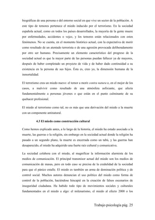 Trabajo psicología pág. 25
biográficas de una persona o del entorno social en que vive un sector de la población. A
este tipo de temores pertenece el miedo inducido por el terrorismo. En la sociedad
española actual, como en todos los países desarrollados, la mayoría de la gente muere
por enfermedades, accidentes o vejez, y los temores están relacionados con estos
fenómenos. No se cuenta, en el momento histórico actual, con la expectativa de morir
como resultado de un atentado terrorista o de una agresión provocada deliberadamente
por otro ser humano. Precisamente un elemento característico del progreso de la
sociedad actual es que la mayor parte de las personas puedan fallecer ya de mayores,
después de haber completado un proyecto de vida y de haber dado continuidad a su
existencia en la persona de sus hijos. Ésta es, creo yo, la dimensión humana de la
inmortalidad.
El terrorismo crea un miedo nuevo: el temor a morir contra natura o, en el mejor de los
casos, a malvivir como resultado de una atmósfera asfixiante, que afecta
fundamentalmente a personas jóvenes o que están en el punto culminante de su
quehacer profesional.
El miedo al terrorismo como tal, no es más que una derivación del miedo a la muerte
con un componente antinatural.
4.3 El miedo como construcción cultural
Como hemos explicado antes, a lo largo de la historia, el miedo ha estado asociado a la
muerte, las guerras o la religión, sin embargo en la sociedad actual donde la religión ha
pasado a un segundo plano, la muerte es encerrada como un tabú, y las guerras han
desaparecido, el miedo ha adquirido una fuerte raíz cultural y comunicativa.
La sociedad colabora con el miedo, al magnificar la información alarmista de los
medios de comunicación. El principal transmisor actual del miedo son los medios de
comunicación de masas, pero en todo caso se precisa de la credulidad de la sociedad
para que el pánico estalle. El miedo es también un arma de dominación política y de
control social. Muchos autores denuncian el uso político del miedo como forma de
control de la población, haciéndose hincapié en la creación de falsos escenarios de
inseguridad ciudadana. Ha habido todo tipo de movimientos sociales y culturales
fundamentados en el miedo a algo: el milenarismo, el miedo al efecto 2000 o los
 