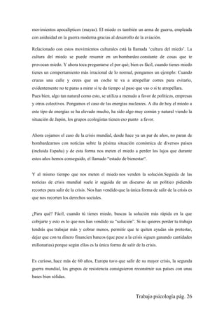 Trabajo psicología pág. 26
movimientos apocalípticos (mayas). El miedo es también un arma de guerra, empleada
con asiduidad en la guerra moderna gracias al desarrollo de la aviación.
Relacionado con estos movimientos culturales está la llamada „cultura del miedo‟. La
cultura del miedo se puede resumir en un bombardeo constante de cosas que te
provocan miedo. Y ahora toca preguntarse el por qué; bien es fácil, cuando tienes miedo
tienes un comportamiento más irracional de lo normal, pongamos un ejemplo: Cuando
cruzas una calle y crees que un coche te va a atropellar corres para evitarlo,
evidentemente no te paras a mirar si te da tiempo al paso que vas o si te atropellara.
Pues bien, algo tan natural como esto, se utiliza a menudo a favor de políticos, empresas
y otros colectivos. Pongamos el caso de las energías nucleares. A día de hoy el miedo a
este tipo de energías se ha elevado mucho, ha sido algo muy común y natural viendo la
situación de Japón, los grupos ecologistas tienen eso punto a favor.
Ahora cojamos el caso de la crisis mundial, desde hace ya un par de años, no paran de
bombardearnos con noticias sobre la pésima situación económica de diversos países
(incluida España) y de esta forma nos meten el miedo a perder los lujos que durante
estos años hemos conseguido, el llamado “estado de bienestar“.
Y al mismo tiempo que nos meten el miedo nos venden la solución.Seguida de las
noticias de crisis mundial suele ir seguida de un discurso de un político pidiendo
recortes para salir de la crisis. Nos han vendido que la única forma de salir de la crisis es
que nos recorten los derechos sociales.
¿Para qué? Fácil, cuando tú tienes miedo, buscas la solución más rápida en la que
cobijarte y esto es lo que nos han vendido su “solución”. Si no quieres perder tu trabajo
tendrás que trabajar más y cobrar menos, permitir que te quiten ayudas sin protestar,
dejar que con tu dinero financien bancos (que pese a la crisis siguen ganando cantidades
millonarias) porque según ellos es la única forma de salir de la crisis.
Es curioso, hace más de 60 años, Europa tuvo que salir de su mayor crisis, la segunda
guerra mundial, los grupos de resistencia consiguieron reconstruir sus países con unas
bases bien sólidas.
 