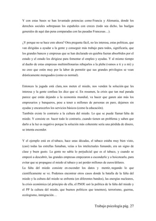Trabajo psicología pág. 27
Y con estas bases se han levantado potencias como Francia y Alemania, donde los
derechos sociales sobrepasan los españoles con creces (todo sea dicho, las huelgas
generales de aquí dan pena comparadas con las pasadas Francesas…).
¿Y porque no se hace esto ahora? Otra pregunta fácil, no les interesa, estas políticas, que
van dirigidas a ayudar a la gente y conseguir más trabajo para todos, significaría, que
los grandes bancos y empresas que se han declarado en quiebra fueran absorbidos por el
estado y el estado los dirigiese para fomentar el empleo y ayudas. Y al mismo tiempo
al dueño de estas empresas multimillonarias rebajarlos a la plebe (vamos a ti y a mi) y
no creo que estén muy por la labor de permitir que sus grandes privilegios se vean
drásticamente menguados (como es normal).
Entonces la jugada está clara, nos meten el miedo, nos venden la solución que les
interesa y la gente confusa les dice que sí. En resumen, la crisis que tan mal parada
parece que están dejando a la economía mundial, va hacer que ganen aún más los
empresarios y banqueros, pese a tener a millones de personas en paro, dejarnos sin
ayudas y encarecerlos los servicios básicos (como la educación).
También existe lo contrario a la cultura del miedo. Lo que se puede llamar falta de
miedo. Y consiste en hacer todo lo contrario, cuando tienen un problema y saben que
darlo a la luz es negativo porque la solución más coherente sería una pérdida de dinero,
se intenta esconder.
Y el ejemplo está en el tabaco, hace unas décadas, el tabaco estaba muy bien visto,
(casi) todas las estrellas fumaban, veías a los intelectuales fumando, era un signo de
clase y buen gusto. La gente no sabía lo perjudicial que es el tabaco, y cuando se
empezó a descubrir, las grandes empresas empezaron a esconderlo y a boicotearlo, para
evitar que se propagase el miedo al tabaco y así perder millones de euros/dólares.
La falta del miedo consiste en esconder los datos y mentir, negando lo que
científicamente se ve. Podemos encontrar otros casos donde la batalla de la falta del
miedo y la cultura del miedo se enfrenta (en diferentes bandos), las energías nucleares,
la crisis económica (al principio de ella, el PSOE usó la política de la falta del miedo y
el PP la cultura del miedo, que buenos políticos que tenemos), terrorismo, guerras,
ecologismo, inmigración…
 
