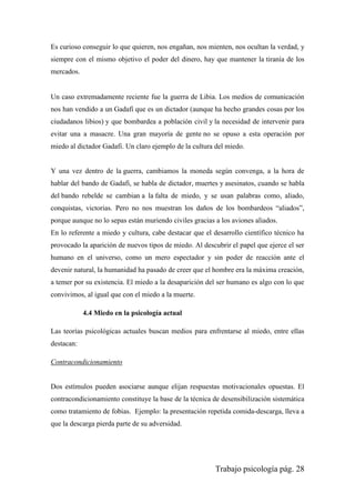 Trabajo psicología pág. 28
Es curioso conseguir lo que quieren, nos engañan, nos mienten, nos ocultan la verdad, y
siempre con el mismo objetivo el poder del dinero, hay que mantener la tiranía de los
mercados.
Un caso extremadamente reciente fue la guerra de Libia. Los medios de comunicación
nos han vendido a un Gadafi que es un dictador (aunque ha hecho grandes cosas por los
ciudadanos libios) y que bombardea a población civil y la necesidad de intervenir para
evitar una a masacre. Una gran mayoría de gente no se opuso a esta operación por
miedo al dictador Gadafi. Un claro ejemplo de la cultura del miedo.
Y una vez dentro de la guerra, cambiamos la moneda según convenga, a la hora de
hablar del bando de Gadafi, se habla de dictador, muertes y asesinatos, cuando se habla
del bando rebelde se cambian a la falta de miedo, y se usan palabras como, aliado,
conquistas, victorias. Pero no nos muestran los daños de los bombardeos “aliados”,
porque aunque no lo sepas están muriendo civiles gracias a los aviones aliados.
En lo referente a miedo y cultura, cabe destacar que el desarrollo científico técnico ha
provocado la aparición de nuevos tipos de miedo. Al descubrir el papel que ejerce el ser
humano en el universo, como un mero espectador y sin poder de reacción ante el
devenir natural, la humanidad ha pasado de creer que el hombre era la máxima creación,
a temer por su existencia. El miedo a la desaparición del ser humano es algo con lo que
convivimos, al igual que con el miedo a la muerte.
4.4 Miedo en la psicología actual
Las teorías psicológicas actuales buscan medios para enfrentarse al miedo, entre ellas
destacan:
Contracondicionamiento
Dos estímulos pueden asociarse aunque elijan respuestas motivacionales opuestas. El
contracondicionamiento constituye la base de la técnica de desensibilización sistemática
como tratamiento de fobias. Ejemplo: la presentación repetida comida-descarga, lleva a
que la descarga pierda parte de su adversidad.
 