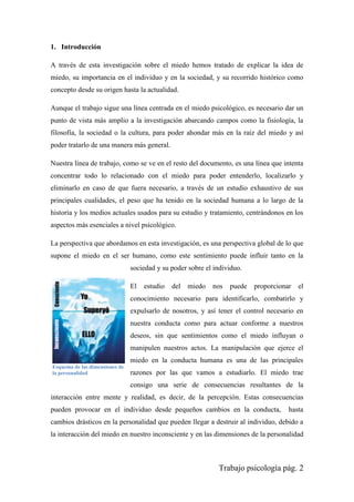 Trabajo psicología pág. 2
1. Introducción
A través de esta investigación sobre el miedo hemos tratado de explicar la idea de
miedo, su importancia en el individuo y en la sociedad, y su recorrido histórico como
concepto desde su origen hasta la actualidad.
Aunque el trabajo sigue una línea centrada en el miedo psicológico, es necesario dar un
punto de vista más amplio a la investigación abarcando campos como la fisiología, la
filosofía, la sociedad o la cultura, para poder ahondar más en la raíz del miedo y así
poder tratarlo de una manera más general.
Nuestra línea de trabajo, como se ve en el resto del documento, es una línea que intenta
concentrar todo lo relacionado con el miedo para poder entenderlo, localizarlo y
eliminarlo en caso de que fuera necesario, a través de un estudio exhaustivo de sus
principales cualidades, el peso que ha tenido en la sociedad humana a lo largo de la
historia y los medios actuales usados para su estudio y tratamiento, centrándonos en los
aspectos más esenciales a nivel psicológico.
La perspectiva que abordamos en esta investigación, es una perspectiva global de lo que
supone el miedo en el ser humano, como este sentimiento puede influir tanto en la
sociedad y su poder sobre el individuo.
El estudio del miedo nos puede proporcionar el
conocimiento necesario para identificarlo, combatirlo y
expulsarlo de nosotros, y así tener el control necesario en
nuestra conducta como para actuar conforme a nuestros
deseos, sin que sentimientos como el miedo influyan o
manipulen nuestros actos. La manipulación que ejerce el
miedo en la conducta humana es una de las principales
razones por las que vamos a estudiarlo. El miedo trae
consigo una serie de consecuencias resultantes de la
interacción entre mente y realidad, es decir, de la percepción. Estas consecuencias
pueden provocar en el individuo desde pequeños cambios en la conducta, hasta
cambios drásticos en la personalidad que pueden llegar a destruir al individuo, debido a
la interacción del miedo en nuestro inconsciente y en las dimensiones de la personalidad
Esquema de las dimensiones de
la personalidad
 