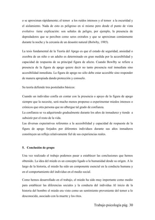 Trabajo psicología pág. 30
o se aproximan rápidamente; el temor a los ruidos intensos y el temor a la oscuridad y
el aislamiento. Nada de esto es peligroso en sí mismo pero desde el punto de vista
evolutivo tiene explicación: son señales de peligro, por ejemplo, la presencia de
depredadores que se perciben como seres extraños y que se aproximan comúnmente
durante la noche y la cercanía de un desastre natural (Bolwby, 1985).
La tesis fundamental de la Teoría del Apego es que el estado de seguridad, ansiedad o
zozobra de un niño o un adulto es determinado en gran medida por la accesibilidad y
capacidad de respuesta de su principal figura de afecto. Cuando Bowlby se refiere a
presencia de la figura de apego quiere decir no tanto presencia real inmediata sino
accesibilidad inmediata. La figura de apego no sólo debe estar accesible sino responder
de manera apropiada dando protección y consuelo.
Su teoría defiende tres postulados básicos:
Cuando un individuo confía en contar con la presencia o apoyo de la figura de apego
siempre que la necesite, será mucho menos propenso a experimentar miedos intensos o
crónicos que otra persona que no albergue tal grado de confianza.
La confianza se va adquiriendo gradualmente durante los años de inmadurez y tiende a
subsistir por el resto de la vida.
Las diversas expectativas referentes a la accesibilidad y capacidad de respuesta de la
figura de apego forjados por diferentes individuos durante sus años inmaduros
constituyen un reflejo relativamente fiel de sus experiencias reales.
5. Conclusión de grupo
Una vez realizado el trabajo podemos pasar a establecer las conclusiones que hemos
obtenido. La idea del miedo es un concepto ligado a la humanidad desde su origen. A lo
largo de la historia, el miedo ha sido un componente esencial en la conducta humana y
en el comportamiento del individuo en el medio social.
Como hemos desarrollado en el trabajo, el miedo ha sido muy importante como medio
para establecer las diferencias sociales y la conducta del individua Al inicio de la
historia del hombre el miedo era visto como un sentimiento proveniente del temor a lo
desconocido, asociado con la muerte y los ritos.
 