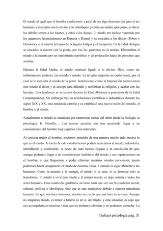 Trabajo psicología pág. 31
El miedo al igual que el hombre evolucionó, y pasó de ser algo desconocido para el ser
humano, a asociarse con lo divino y lo mitológico y como un medio jerárquico, es decir,
los débiles temen a los fuertes, y estos a los dioses. El miedo era incluso venerado por
los guerreros (especialmente en Esparta y Roma) y se asociaba a los dioses (Fobos y
Deimos) y a la muerte (el paso de la laguna Estigia y el barquero). En la Edad Antigua
se asociaba la muerte con la gloria, por eso los guerreros no la temían. Eliminaban el
miedo a la muerte por un sentimiento patriótico y de protección hacia las personas que
amaban.
Durante la Edad Media, el miedo continuó ligado a lo divino. Dios, como ser
infinitamente perfecto, era temido y amado. La religión adquirió un cierto matiz, por el
cual se le asociaba el miedo de la gente. Instituciones como la Inquisición promovieron
este miedo al dolor y al castigo para difundir y uniformar la religión, y acabar con las
herejías. Esta tendencia se acrecentó durante la Edad Moderna y principios de la Edad
Contemporánea. Sin embargo tras las revoluciones científicas e industriales durante los
siglos XIX y XX, esta tendencia cambio y se estableció una nueva visión del mundo, el
hombre y el miedo.
Actualmente el miedo es estudiado por numerosas ramas del saber desde la biología, la
psicología, la filosofía,… Las teorías actuales nos han permitido llegar a un
conocimiento del hombre muy superior a los anteriores.
Al conocer mejor al hombre, podemos entender de una manera mucho más precisa lo
que es el miedo. A través de este estudio hemos podido acercarnos al miedo; entenderlo,
identificarlo y combatirlo. A pesar de todo hemos llegado a la conclusión de que,
aunque podamos llegar a un conocimiento totalitario del miedo y sus repercusiones en
el hombre, y que lleguemos a poder eliminar nuestros miedos personales; jamás
podremos hacer desaparecer el miedo de nuestras vidas. El miedo es algo inherente a los
humanos. Como la materia y la energía, el miedo ni se crea, ni se destruye solo se
transforma. El miedo a vivir con miedo y al propio miedo, es algo común a todos los
seres humanos. Esta condición igualitaria, no tiene nada que ver con la condición social,
cultural, política o ideológica, sino que es una semejanza debido a nuestra naturaleza
humana. Lo que nos hace humanos, nuestro ser, es lo que nos hace temerosos. Aunque
no tengamos miedo, el temor a tenerlo es en sí, un miedo; y esta situación es algo que
nos acompañará en nuestras vidas que no podemos eliminar y no podemos controlar. La
 
