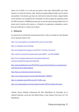 Trabajo psicología pág. 32
lucha con el miedo, no es más que una guerra contra algo indestructible, que todos
hacemos a lo largo de nuestras vidas. Puede que ganemosalguna batalla, pero la guerra
está perdida. Si tuviéramos que hacer un símil entre la lucha del miedo y alguna batalla
real lo haríamos con la batalla de las Termopilas. En ella un grupo de espartanos (cerca
de 1000) retuvieron a 300000 persas para que el resto del ejército griego pudiera huir. El
miedo sería el ejército de los persas, y el hombre, los espartanos, condenados a morir,
pero que luchan por su coraje y por la gloria.
6. Bibliografía
La mayoría de la información necesaria para llevar a cabo este trabajo ha sido obtenida
de los siguientes enlaces web:
http://www.monografias.com/trabajos10/el_temo/el_temo.shtml
http://es.wikipedia.org/wiki/Miedo
http://psicologiapositivauruguay.com/2012/01/12/miedo-a-la-muerte/
http://suite101.net/article/la-quimica-del-miedo-a48807 - axzz2IVxbXBdX
http://www.misuperacionpersonal.com/superacionpersonal-
articulos/ansiedad/fisiologia-del-miedo.htm
http://anatomiadelahistoria.com/2012/04/la-invencion-de-la-brujeria-y-su-persecucion-
en-la-francia-de-la-edad-moderna/
http://blogs.ua.es/latortura/metodos-de-tortura/
http://www.ushmm.org/wlc/es/article.php?ModuleId=10008014
http://es.wikipedia.org/wiki/Revoluci%C3%B3n_rusa
http://www.diariosigloxxi.com/texto-diario/mostrar/16595/la-cultura-del-miedo
Además, hemos obtenido información del libro Bachillerato de Psicología, de la
editorial Laberinto, escrito por José María García y Juan Antonio Vela León, de 2º de
Bachillerato.
 