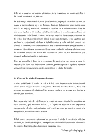 Trabajo psicología pág. 3
(ello, yo y superyó), provocando alteraciones en la percepción, los valores morales, y
los deseos naturales de las personas.
En este trabajo intentaremos explicar que es el miedo, el porqué del miedo, los tipos de
miedo y su importancia en el ser humano. También dedicaremos unas páginas para
conocer su origen y formación; así como su recorrido en la historia humana, desde su
aparición, ligada a la del hombre, en la Prehistoria; hasta la actualidad, pasando por las
distintas etapas de la historia. Una vez hecho este recorrido, intentaremos centrarnos en
las teorías e investigaciones actuales a nivel psicológico, biológico, social y cultural que
explican la existencia del miedo en el individuo actual y en la sociedad; y como este
afecta a la conducta y vida de la humanidad. Por último intentaremos recoger las ideas y
conceptos primordiales e intentaremos llegar a una conclusión en la que relacionaremos
los diferentes estudios del miedo para descubrir la verdad de esta perturbación que
aturde al ser humano desde su nacimiento.
Una vez entendida la línea de investigación, los contenidos que vamos a tratar de
explicar y las ideas que intentaremos defender, podemos pasar al siguiente apartado
donde intentaremos comenzar nuestra inmersión en el estudio del miedo.
2. Concepto del miedo. Componente humano
A nivel psicológico, el miedo se podría definir como la perturbación angustiosa del
ánimo por un riesgo o daño real o imaginario. Partiendo de esta definición, de la cual
podemos extraer que el miedo modifica nuestra conducta, ya sea por algo interior o
exterior, real o ficcional.
Las causas principales del miedo serían la exposición a una estimulación traumática (es
decir dolorosa, que deseamos olvidar) , la exposición repetida a una exposición
subtraumática , la observación directa o indirecta de personas que muestran miedo y la
recepción de información que lo provoca.
Habría cuatro componentes básicos de los que consta el miedo: la experiencia subjetiva
de temor, los cambios fisiológicos, las expresiones directamente observables de miedo y
los intentos de evitar ciertas situaciones o escapar de ellas.
 
