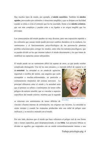 Trabajo psicología pág. 4
Hay muchos tipos de miedo, por ejemplo, el miedo neurótico. También los miedos
agudos, provocados por estímulos o situaciones tangibles y que se disipan con facilidad
cuando se retira o evita el estímulo que los ha suscitado; frente a los miedos crónicos,
que son más complejos y pueden estar o no ligados a un origen tangible que los
provoque.
Las consecuencias del miedo pueden ser muy diversas, pero una exposición repetida a
los estímulos que causan miedo puede provocar cambios duraderos en la conducta, los
sentimientos y el funcionamiento psico-fisiológico de las personas.Se plantean
posibles soluciones para corregir los miedos, entre ellas los métodos psicológicos, que
se pueden dividir en los que intentan reducir el miedo directamente y los que tratan de
modificar sus supuestas causas subyacentes.
El miedo puede ser un sentimiento difícil de separar de otros, ya que puede resultar
complicado distinguirlo. Uno de los más cercanos y a menudo difícil de separar es el
de ansiedad. La ansiedad es un estado de agitación,
inquietud o zozobra del ánimo, una angustia que suele
acompañar a muchas enfermedades, en particular a
ciertasneurosis (trastornos del sistema nervioso). La
principal diferencia entre el miedo y la ansiedad sería
que el primero se refiere a sentimientos de temor sobre
peligros de carácter sensible, que se vinculan a aspectos
específicos del mundo exterior, mientras que la segunda
se relaciona con sentimientos de temor difíciles de
vincular a fuentes internas de estimulación; sus orígenes son inciertos. La ansiedad se
siente siempre y cuando las respuestas producidas ante una señal de peligro sean
ineficaces, y se mezcla a menudo con el miedo.
Por otro lado, decimos que el miedo que hace referencia al peligro real de una forma
más o menos específica, pero desproporcionada, es una fobia. Las personas fóbicas se
dividen en aquellos que responden con un miedo extraordinariamente intenso a una
Foto de una mujer que tiene fobia a
las arañas
 