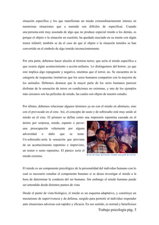 Trabajo psicología pág. 5
situación específica y los que manifiestan un miedo extraordinariamente intenso en
numerosas situaciones que a menudo son difíciles de especificar. Cuando
una persona está muy asustada de algo que no produce especial miedo a los demás, es
porque el objeto o la situación en cuestión, ha quedado asociado en su mente con algún
temor infantil; también se da el caso de que el objeto o la situación temidos se han
convertido en el símbolo de algo temido inconscientemente.
Por otra parte, debemos hacer alusión al término terror, que sería el miedo específico a
que ocurra algún acontecimiento o acción nefastos. Lo distinguimos del horror, ya que
este implica algo repugnante y negativo, mientras que el terror, no. Se encuentra en la
categoría de respuestas instintivas que los seres humanos comparten con la mayoría de
los animales. Debemos destacar que la mayor parte de los seres humanos parecen
disfrutar de la sensación de terror en condiciones no extremas, y uno de los ejemplos
más cercanos son las películas de miedo, las cuales son objeto de nuestro estudio.
Por último, debemos relacionar algunos términos ya no con el miedo en abstracto, sino
con el provocado en el cine. Así, el concepto de susto y de sobresalto está muy unido al
miedo en el cine. El primero se define como una impresión repentina causada en el
ánimo por sorpresa, miedo, espanto o pavor;
una preocupación vehemente por alguna
adversidad o daño que se teme.
Un sobresalto sería la sensación que proviene
de un acontecimiento repentino e imprevisto,
un temor o susto repentino. El pánico sería el
miedo extremo.
El miedo es un componente psicológico de la personalidad del individuo humano con lo
cual es necesario estudiar el componente humano si se desea investigar el miedo a la
hora de determinar la conducta del ser humano. Sin embargo el miedo humano puede
ser entendido desde distintos puntos de vista
Desde el punto de vista biológico, el miedo es un esquema adaptativo, y constituye un
mecanismo de supervivencia y de defensa, surgido para permitir al individuo responder
ante situaciones adversas con rapidez y eficacia. En ese sentido, es normal y beneficioso
Foto de unas personas viendo una peli de terror
 