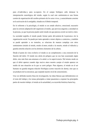 Trabajo psicología pág. 6
para el individuo y para su especie. En el campo biológico cabe destacar la
interpretación neurológica del miedo, según la cual este sentimiento es una forma
común de organización del cerebro primario de los seres vivos, y esencialmente consiste
en la activación de la amígdala, situada en el lóbulo temporal.
En lo referente a la psicología, el miedo es un estado afectivo, emocional, necesario
para la correcta adaptación del organismo al medio, que provoca angustia y ansiedad en
la persona, ya que la persona puede sentir miedo sin que parezca existir un motivo claro.
La sociedad engloba el miedo puede formar parte del carácter de la persona o de la
organización social. Se puede por tanto aprender a temer objetos o contextos, y también
se puede aprender a no temerlos, se relaciona de manera compleja con otros
sentimientos (miedo al miedo, miedo al amor, miedo a la muerte, miedo al ridículo) y
guarda estrecha relación con los distintos elementos de la cultura.
Desde el punto de vista evolutivo el miedo es un complemento y una extensión de la
función del dolor. El miedo nos alerta de peligros que no nos han ocasionado algún
dolor, sino más bien una amenaza a la salud o a la supervivencia. Del mismo modo en
que el dolor aparece cuando algo nocivo ataca nuestro cuerpo el miedo aparece en
medio de una situación en la que se corre peligro. Para algunos, el miedo en el ser
humano no guarda ninguna relación fisiológica (como reacción de alerta), sino que es
un producto de la conciencia, que expande nuestro nivel de conocimiento.
Una vez definida nuestra línea de investigación, las ideas básicas que defenderemos en
el resto del trabajo y los temas principales a tratar pasaremos a exponer las principales
partes de nuestro trabajo: el miedo en la actualidad y su recorrido histórico hasta hoy.
 