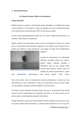 Trabajo psicología pág. 7
3. Recorrido histórico
3.1 Origen del miedo. Miedo en la prehistoria
Origen del miedo
Muchas personas se pasan la vida teniendo miedos infundados, en realidad esto le pasa
a todo el mundo, y si Ud. piensa en cuales son aquellas cosas que le infundieron miedo
en los últimos meses, descubrirá que el 85% de ellas nunca sucedió.
El tener miedo permanentemente impide ser uno mismo, impide desenvolvernos con
armonía, y hasta llega a ser paralizante.
Muchos miedos son reales porque existen como un sentimiento, tú sientes ese miedo,
pero es solo producto de pensamientos negativos. Y la verdad es que la mayoría de los
miedos que sufrimos a diario pertenecen a este grupo: los hijos de los pensamientos
negativos.
Cuando los pensamientos de enfermedad,
infortunio, accidente, muerte, etc., vienen a
nuestra cabeza, debemos aprender a
eliminarlos antes de que puedan tomar
control sobre nosotros. Nuestra vida es el
producto de nuestros pensamientos y quien
tiene pensamientos aterrorizantes solo puede esperar sufrir miedo.
Pero como nuestra vida es el producto de nuestros pensamientos, al pensar en cosas
aterrorizantes no solo comenzamos a sufrir las consecuencias físicas de tener miedo,
sino que además y para peor, atraemos aquello a lo cual tememos...
El mundo no existe separado de nuestra mente, sino que es una proyección de nuestra
mente, tal como sucede durante los momentos del sueño. Y así como sucede con los
peores sueños, cuando logramos despertar todo termina.
Cuando dormimos, todo lo que sucede durante el sueño nos parece tan real como lo que
nos sucede cuando estamos despiertos, y cuando estamos despiertos, las cosas que nos
Imagen de como el miedo nos aísla y sus consecuencias
 