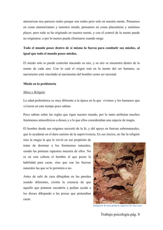 Trabajo psicología pág. 8
atemorizan nos parecen reales porque son reales pero solo en nuestra mente. Pensamos
en cosas atemorizantes y tenemos miedo, pensamos en cosas placenteras y sentimos
placer, pero todo se ha originado en nuestra mente, y con el control de la mente puede
no originarse, o por lo menos puede eliminarse cuando surge.
Todo el mundo posee dentro de sí mismo la fuerza para combatir sus miedos, al
igual que todo el mundo posee miedos.
El miedo solo se puede controlar atacando su raíz, y su raíz se encuentra dentro de la
mente de cada uno. Con lo cual el origen está en la mente del ser humano, su
nacimiento está vinculado al nacimiento del hombre como ser racional.
Miedo en la prehistoria
Mitos y Religión
La edad prehistórica es muy diferente a la época en la que vivimos y los humanos que
vivieron en este tiempo poco sabían
Poco sabían sobre las reglas que rigen nuestro mundo, por lo tanto atribuían muchos
fenómenos atmosféricos a dioses y a lo que ellos consideraban una especie de magia.
El hombre desde sus orígenes necesitó de la fe, y del apoyo en fuerzas sobrenaturales,
que lo ayudaran en el duro camino de la supervivencia, En sus inicios, no fue la religión
sino la magia la que le sirvió en ese propósito de
tratar de dominar a los fenómenos naturales,
siendo las pinturas rupestres muestra de ellos. No
es en esta cultura el hombre el que posee la
habilidad para cazar, sino que son las fuerzas
naturales las que se lo permiten o no.
Antes de salir de caza dibujaban en las paredes
usando diferentes, existía la creencia de que
aquello que pintaran sucedería y pedían ayuda a
los dioses dibujando a las presas que pretendían
cazar.
Imágenes de una pintura rupestre de una caza
 