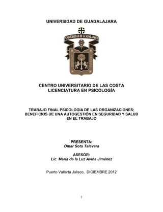 1
UNIVERSIDAD DE GUADALAJARA
CENTRO UNIVERSITARIO DE LAS COSTA
LICENCIATURA EN PSICOLOGÍA
TRABAJO FINAL PSICOLOGIA DE LAS ORGANIZACIONES;
BENEFICIOS DE UNA AUTOGESTIÓN EN SEGURIDAD Y SALUD
EN EL TRABAJO
PRESENTA:
Omar Soto Talavera
ASESOR:
Lic. María de la Luz Aviña Jiménez
Puerto Vallarta Jalisco, DICIEMBRE 2012
 