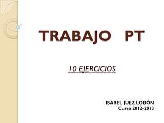 TRABAJO PT

  10 EJERCICIOS


            ISABEL JUEZ LOBÓN
                 Curso 2012-2013
 