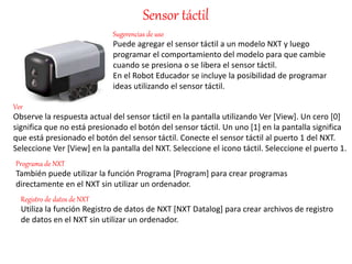 Sensor táctil 
Sugerencias de uso 
Puede agregar el sensor táctil a un modelo NXT y luego 
programar el comportamiento del modelo para que cambie 
cuando se presiona o se libera el sensor táctil. 
En el Robot Educador se incluye la posibilidad de programar 
ideas utilizando el sensor táctil. 
Ver 
Observe la respuesta actual del sensor táctil en la pantalla utilizando Ver [View]. Un cero [0] 
significa que no está presionado el botón del sensor táctil. Un uno [1] en la pantalla significa 
que está presionado el botón del sensor táctil. Conecte el sensor táctil al puerto 1 del NXT. 
Seleccione Ver [View] en la pantalla del NXT. Seleccione el icono táctil. Seleccione el puerto 1. 
Programa de NXT 
También puede utilizar la función Programa [Program] para crear programas 
directamente en el NXT sin utilizar un ordenador. 
Registro de datos de NXT 
Utiliza la función Registro de datos de NXT [NXT Datalog] para crear archivos de registro 
de datos en el NXT sin utilizar un ordenador. 
 