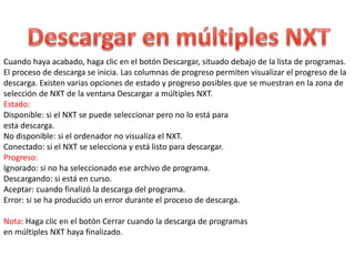 Cuando haya acabado, haga clic en el botón Descargar, situado debajo de la lista de programas. 
El proceso de descarga se inicia. Las columnas de progreso permiten visualizar el progreso de la 
descarga. Existen varias opciones de estado y progreso posibles que se muestran en la zona de 
selección de NXT de la ventana Descargar a múltiples NXT. 
Estado: 
Disponible: si el NXT se puede seleccionar pero no lo está para 
esta descarga. 
No disponible: si el ordenador no visualiza el NXT. 
Conectado: si el NXT se selecciona y está listo para descargar. 
Progreso: 
Ignorado: si no ha seleccionado ese archivo de programa. 
Descargando: si está en curso. 
Aceptar: cuando finalizó la descarga del programa. 
Error: si se ha producido un error durante el proceso de descarga. 
Nota: Haga clic en el botón Cerrar cuando la descarga de programas 
en múltiples NXT haya finalizado. 

