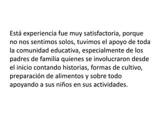 Está experiencia fue muy satisfactoria, porque
no nos sentimos solos, tuvimos el apoyo de toda
la comunidad educativa, especialmente de los
padres de familia quienes se involucraron desde
el inicio contando historias, formas de cultivo,
preparación de alimentos y sobre todo
apoyando a sus niños en sus actividades.
 