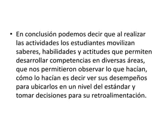 • En conclusión podemos decir que al realizar
las actividades los estudiantes movilizan
saberes, habilidades y actitudes que permiten
desarrollar competencias en diversas áreas,
que nos permitieron observar lo que hacían,
cómo lo hacían es decir ver sus desempeños
para ubicarlos en un nivel del estándar y
tomar decisiones para su retroalimentación.
 