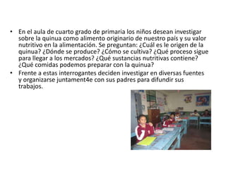 • En el aula de cuarto grado de primaria los niños desean investigar
sobre la quinua como alimento originario de nuestro país y su valor
nutritivo en la alimentación. Se preguntan: ¿Cuál es le origen de la
quinua? ¿Dónde se produce? ¿Cómo se cultiva? ¿Qué proceso sigue
para llegar a los mercados? ¿Qué sustancias nutritivas contiene?
¿Qué comidas podemos preparar con la quinua?
• Frente a estas interrogantes deciden investigar en diversas fuentes
y organizarse juntament4e con sus padres para difundir sus
trabajos.
 