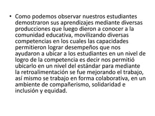 • Como podemos observar nuestros estudiantes
demostraron sus aprendizajes mediante diversas
producciones que luego dieron a conocer a la
comunidad educativa, movilizando diversas
competencias en los cuales las capacidades
permitieron lograr desempeños que nos
ayudaron a ubicar a los estudiantes en un nivel de
logro de la competencia es decir nos permitió
ubicarlo en un nivel del estándar para mediante
la retroalimentación se fue mejorando el trabajo,
así mismo se trabajo en forma colaborativa, en un
ambiente de compañerismo, solidaridad e
inclusión y equidad.
 