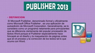 • DEFINICION
El Microsoft Publisher, denominado formal y oficialmente
como Microsoft Office Publisher , es una aplicación de
autoedición de Microsoft Corporation. Generalmente, se lo
considera como un programa netamente para principiantes
que se diferencia ciertamente del popular procesador de
textos Word porque el Publisher especialmente hace
hincapié en el diseño y la maquetación de páginas antes
que en el proceso y la corrección de los textos tal lo que
ocurre con Word.
 