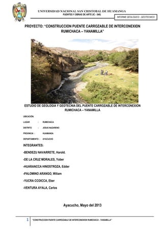 UNIVERSIDAD NACIONAL SAN CRISTOBAL DE HUAMANGA
PUENTES Y OBRAS DE ARTE (IC - 540)
1 “CONSTRUCCION PUENTE CARROZABLE DE INTERCONEXION RUMICHACA - YANAMILLA”
INFORME GEOLOGICO - GEOTECNICO
PROYECTO: “CONSTRUCCION PUENTE CARROZABLE DE INTERCONEXION
RUMICHACA – YANAMILLA”
ESTUDIO DE GEOLOGIA Y GEOTECNIA DEL PUENTE CARROZABLE DE INTERCONEXION
RUMICHACA – YANAMILLA
UBICACIÓN.
LUGAR : RUMICHACA
DISTRITO : JESUS NAZARENO
PROVINCIA : HUAMANGA
DEPARTAMENTO : AYACUCHO
INTEGRANTES:
-BENDEZU NAVARRETE, Harold.
-DE LA CRUZ MORALES, Yober
-HUARANCCA HINOSTROZA, Edder
-PALOMINO ARANGO, Wiliam
-YUCRA CCOICCA, Eber
-VENTURA AYALA, Carlos
Ayacucho, Mayo del 2013
 