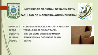 UNIVERSIDAD NACIONAL DE SAN MARTIN
FACULTAD DE INGENIERIA AGROINDUSTRIAL
TRABAJO : COMO SE FABRICA EL CARTON Y CARTULINA
CURSO : TECNOLOGIA DE PULPA Y PAPEL
DOCENTE : ING. DR. JAIME GUERRERO MARINA
ALUMNO : EDWIN WILLIAM COQUINCHE FASABI
CODIGO : 082106
 