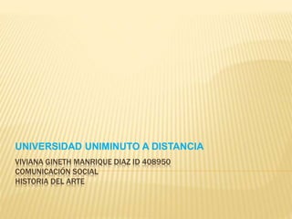 VIVIANA GINETH MANRIQUE DIAZ ID 408950
COMUNICACIÓN SOCIAL
HISTORIA DEL ARTE
UNIVERSIDAD UNIMINUTO A DISTANCIA
 