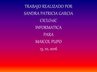 TRABAJO REALIZADO POR
SANDRA PATRICIA GARCIA
CICLO:6C
INFORMATICA
PARA
MAICOL PUPO
13, 10, 2016
 