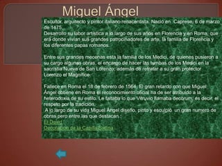 Escultor, arquitecto y pintor italiano renacentista. Nació en Caprese, 6 de marzo
de 1475.
Desarrollo su labor artística a lo largo de sus años en Florencia y en Roma, que
era donde vivían sus grandes patrocinadores de arte, la familia de Florencia y
los diferentes papas romanos.

Entre sus grandes mecenas esta la familia de los Medici, de quienes pusieron a
su cargo algunas obras, el encargo de hacer las tumbas de los Medici en la
sacristía Nueva de San Lorenzo; además de retratar a su gran protector
Lorenzo el Magnífico.

Fallece en Roma el 18 de febrero de 1564. El gran retardo con que Miguel
Ángel obtiene en Roma el reconocimiento oficial ha de ser atribuido a la
heterodoxia de su estilo. Le faltaba lo que Vitruvio llamaba decòrum, es decir, el
respeto por la tradición.
 A lo largo de su vida Miguel Ángel diseño, pinto y esculpió un gran numero de
obras pero entre las que destacan :
El David
Decoración de la Capilla Sixtina
 
