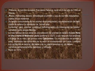     Petrarca, de nombre completo Francesco Petrarca, nació el 20 de julio de 1304 en
    Arezzo.
    Poeta y humanista italiano, considerado el primero y uno de los más importantes
    poetas líricos modernos
   Su amplio conocimiento de los autores de la antigüedad y su restauración del latín
    clásico le valieron la reputación de "primer gran
    humanista", pero, además, contribuyó definitivamente a la instauración del italiano
    vernáculo como lengua literaria.
   La más famosa de sus obras es una colección de poemas en italiano titulada Rime
    in vita e morta di Madonna Laura (posterior a 1327), y que después fue ampliada
    a lo largo de su vida y se conoce como Cancionero. Es una colección de sonetos y
    odas, inspirados casi todos ellos en su amor no correspondido por Laura, y reflejan
    a la perfección el carácter del poeta y de su pasión amorosa en un italiano
    vernáculo extremadamente melodioso y refinado.
   Murio en 1374.
 